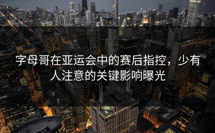 字母哥在亚运会中的赛后指控，少有人注意的关键影响曝光