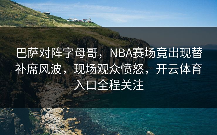 巴萨对阵字母哥，NBA赛场竟出现替补席风波，现场观众愤怒，开云体育入口全程关注