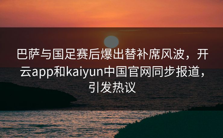 巴萨与国足赛后爆出替补席风波，开云app和kaiyun中国官网同步报道，引发热议
