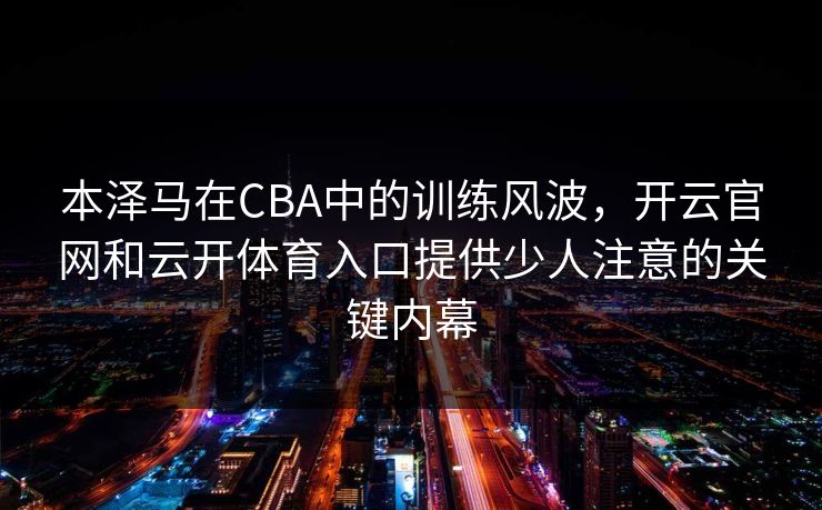 本泽马在CBA中的训练风波，开云官网和云开体育入口提供少人注意的关键内幕