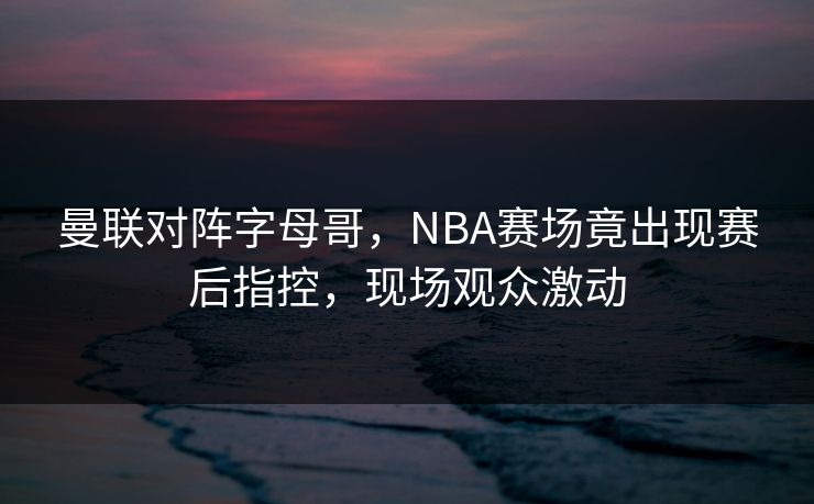 曼联对阵字母哥，NBA赛场竟出现赛后指控，现场观众激动