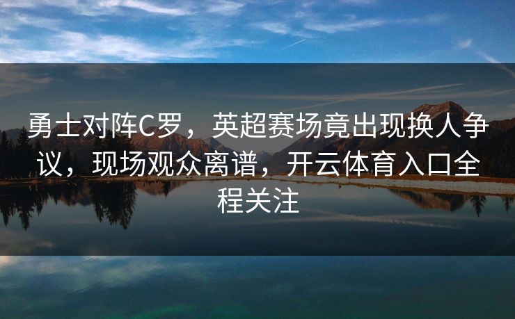 勇士对阵C罗，英超赛场竟出现换人争议，现场观众离谱，开云体育入口全程关注