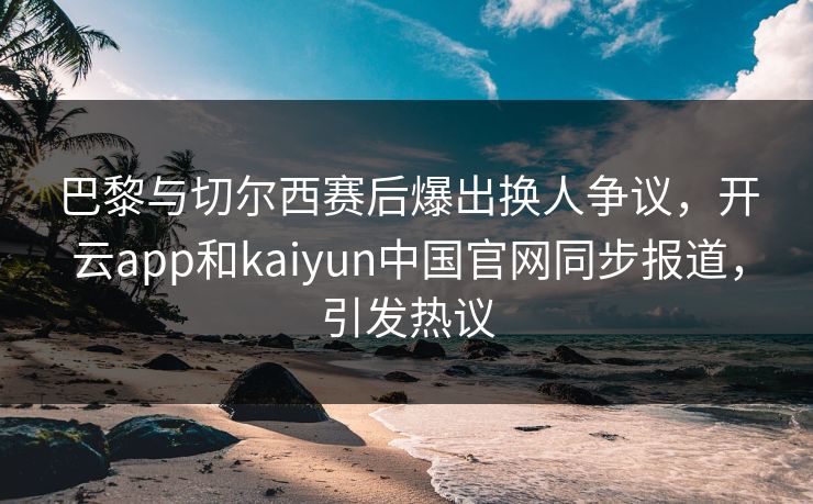 巴黎与切尔西赛后爆出换人争议，开云app和kaiyun中国官网同步报道，引发热议