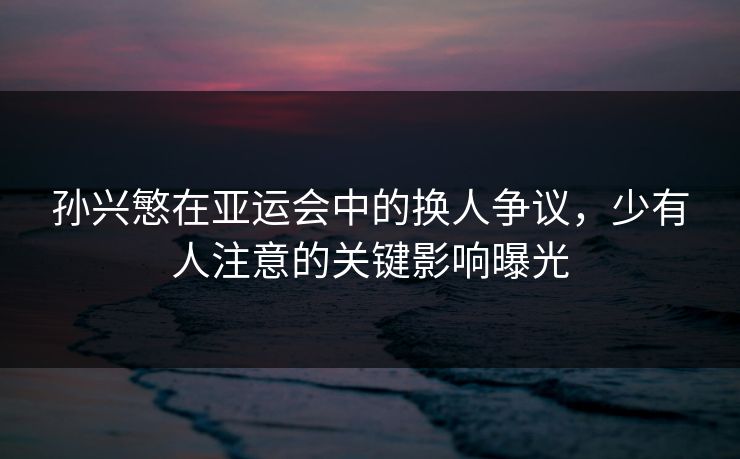 孙兴慜在亚运会中的换人争议，少有人注意的关键影响曝光