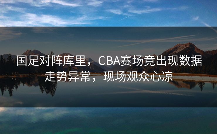 国足对阵库里，CBA赛场竟出现数据走势异常，现场观众心凉