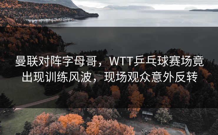 曼联对阵字母哥，WTT乒乓球赛场竟出现训练风波，现场观众意外反转