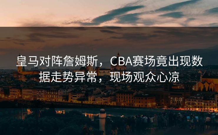 皇马对阵詹姆斯,CBA赛场竟出现数据走势异常,现场观众心凉 皇马对阵詹姆斯,CBA赛场竟出现数据走势异常,现场观众心凉