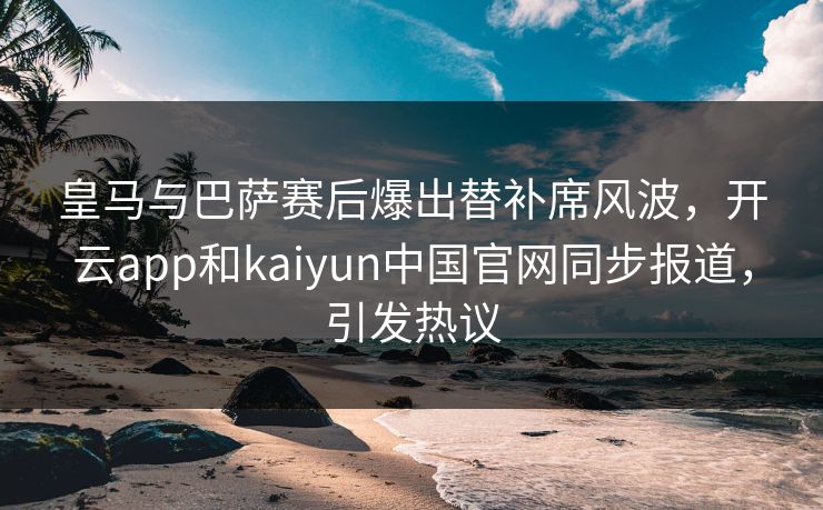 皇马与巴萨赛后爆出替补席风波，开云app和kaiyun中国官网同步报道，引发热议