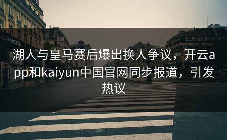 湖人与皇马赛后爆出换人争议，开云app和kaiyun中国官网同步报道，引发热议