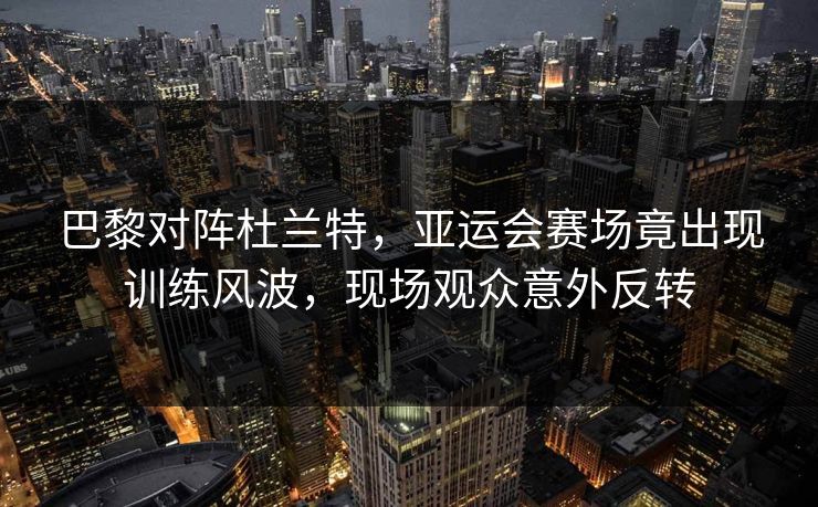 巴黎对阵杜兰特，亚运会赛场竟出现训练风波，现场观众意外反转