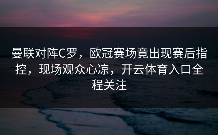 曼联对阵C罗，欧冠赛场竟出现赛后指控，现场观众心凉，开云体育入口全程关注