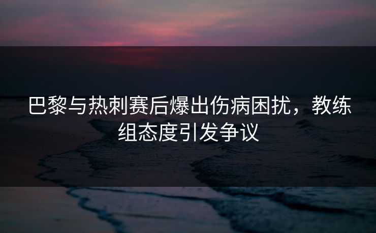 巴黎与热刺赛后爆出伤病困扰，教练组态度引发争议