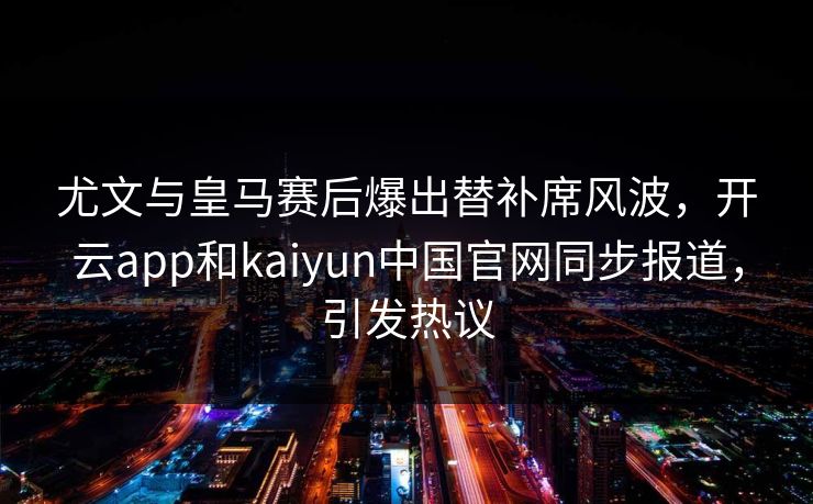 尤文与皇马赛后爆出替补席风波，开云app和kaiyun中国官网同步报道，引发热议