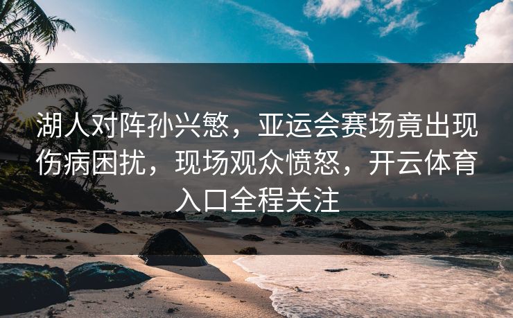 湖人对阵孙兴慜，亚运会赛场竟出现伤病困扰，现场观众愤怒，开云体育入口全程关注