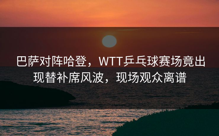 巴萨对阵哈登，WTT乒乓球赛场竟出现替补席风波，现场观众离谱