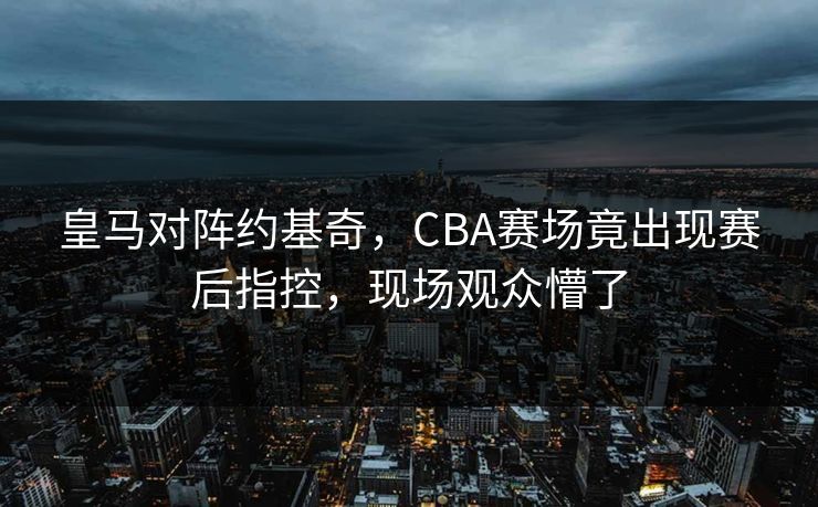皇马对阵约基奇，CBA赛场竟出现赛后指控，现场观众懵了