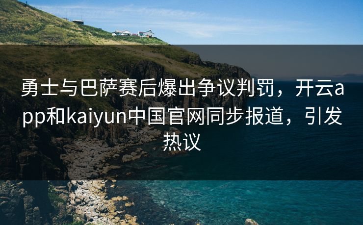 勇士与巴萨赛后爆出争议判罚，开云app和kaiyun中国官网同步报道，引发热议