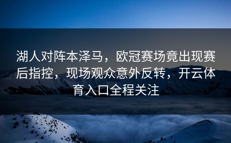 湖人对阵本泽马，欧冠赛场竟出现赛后指控，现场观众意外反转，开云体育入口全程关注