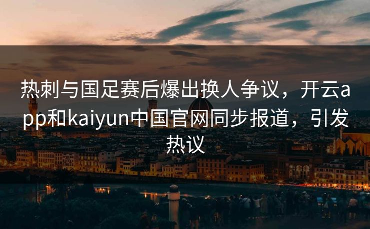 热刺与国足赛后爆出换人争议，开云app和kaiyun中国官网同步报道，引发热议