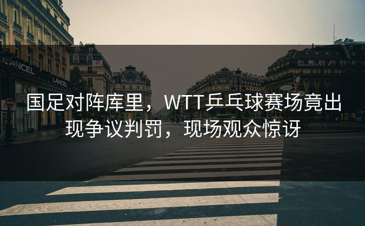 国足对阵库里，WTT乒乓球赛场竟出现争议判罚，现场观众惊讶
