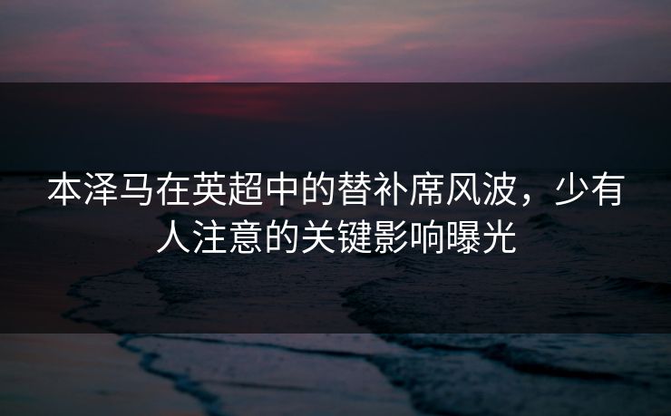 本泽马在英超中的替补席风波，少有人注意的关键影响曝光