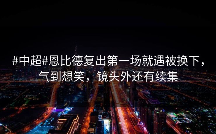 #中超#恩比德复出第一场就遇被换下，气到想笑，镜头外还有续集