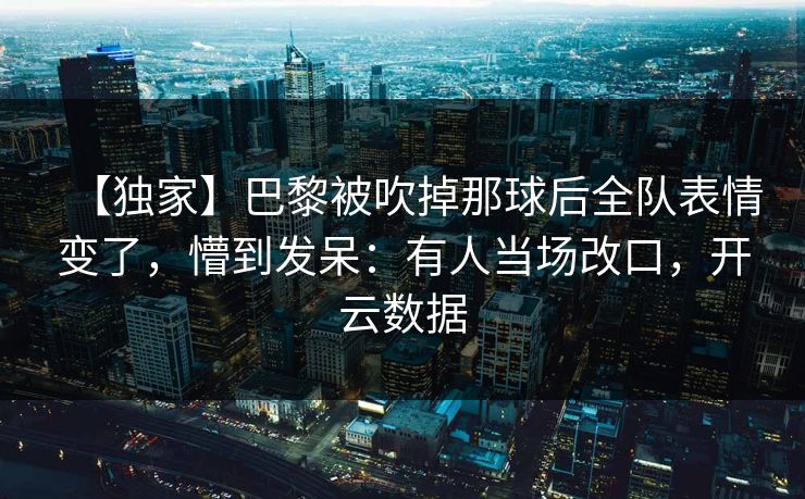 【独家】巴黎被吹掉那球后全队表情变了，懵到发呆：有人当场改口，开云数据