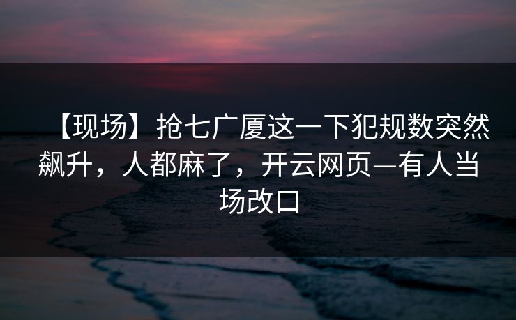 【现场】抢七广厦这一下犯规数突然飙升，人都麻了，开云网页—有人当场改口